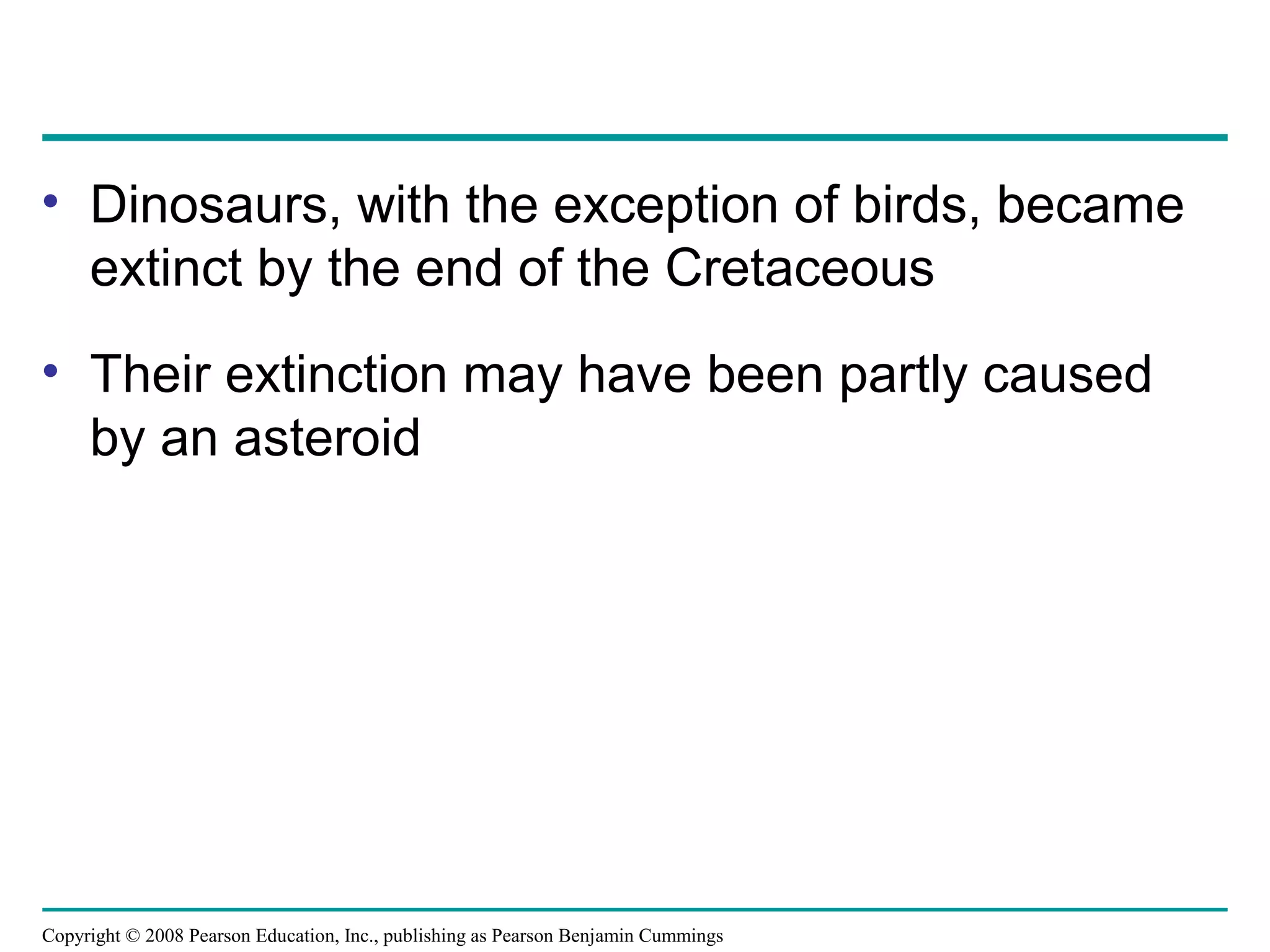 Copyright © 2008 Pearson Education, Inc., publishing as Pearson Benjamin Cummings
• Dinosaurs, with the exception of birds, became
extinct by the end of the Cretaceous
• Their extinction may have been partly caused
by an asteroid
 