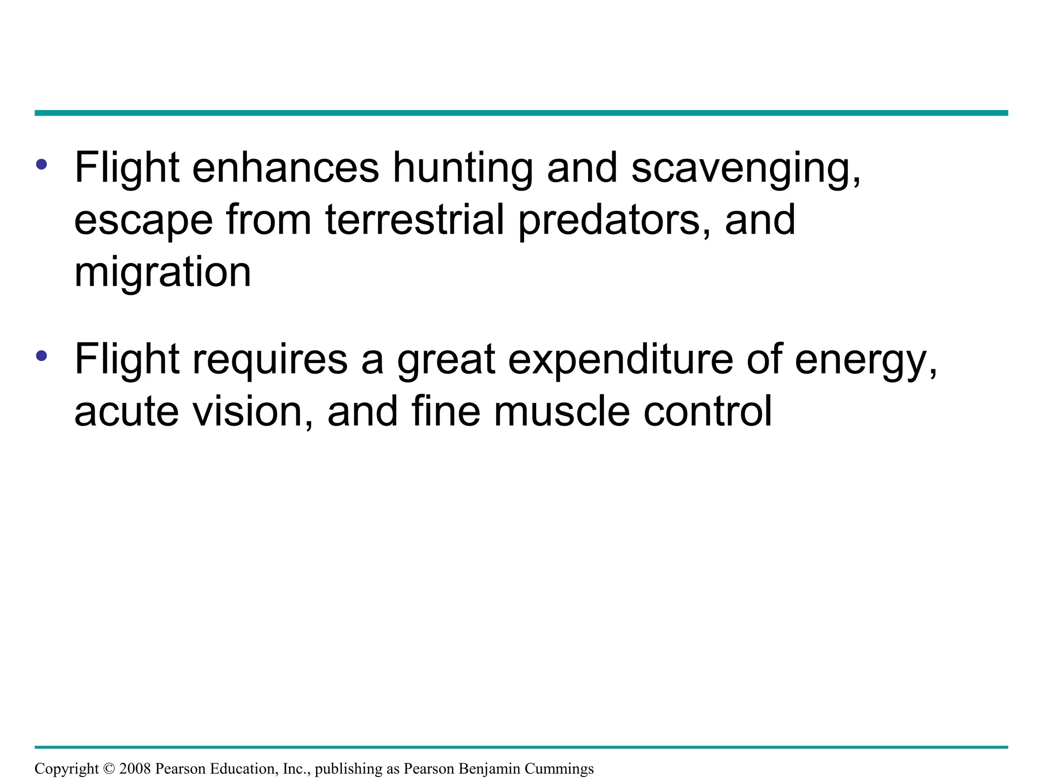 Copyright © 2008 Pearson Education, Inc., publishing as Pearson Benjamin Cummings
• Flight enhances hunting and scavenging,
escape from terrestrial predators, and
migration
• Flight requires a great expenditure of energy,
acute vision, and fine muscle control
 