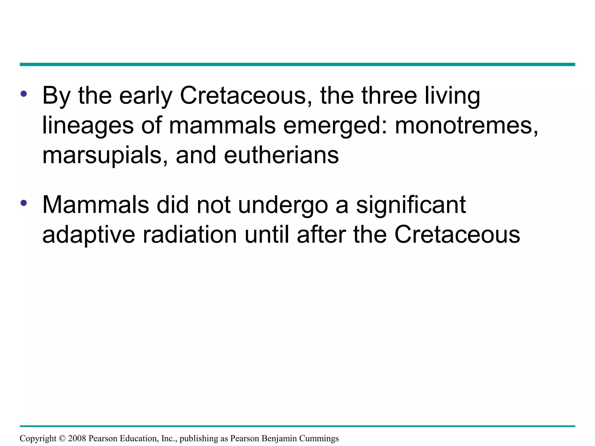 Copyright © 2008 Pearson Education, Inc., publishing as Pearson Benjamin Cummings
• By the early Cretaceous, the three living
lineages of mammals emerged: monotremes,
marsupials, and eutherians
• Mammals did not undergo a significant
adaptive radiation until after the Cretaceous
 