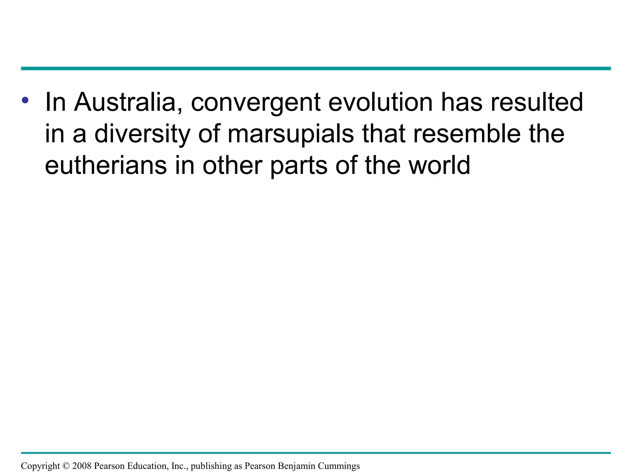 Copyright © 2008 Pearson Education, Inc., publishing as Pearson Benjamin Cummings
• In Australia, convergent evolution has resulted
in a diversity of marsupials that resemble the
eutherians in other parts of the world
 