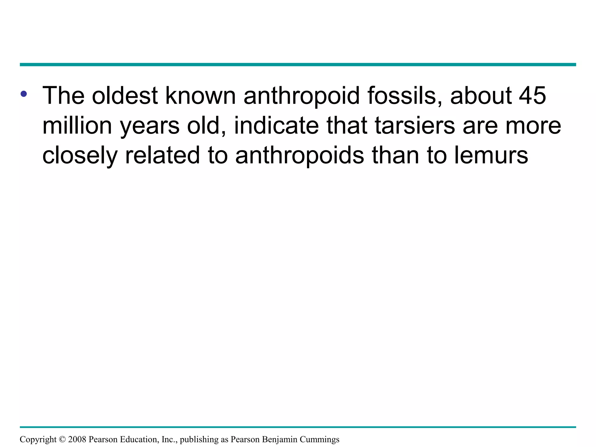 Copyright © 2008 Pearson Education, Inc., publishing as Pearson Benjamin Cummings
• The oldest known anthropoid fossils, about 45
million years old, indicate that tarsiers are more
closely related to anthropoids than to lemurs
 