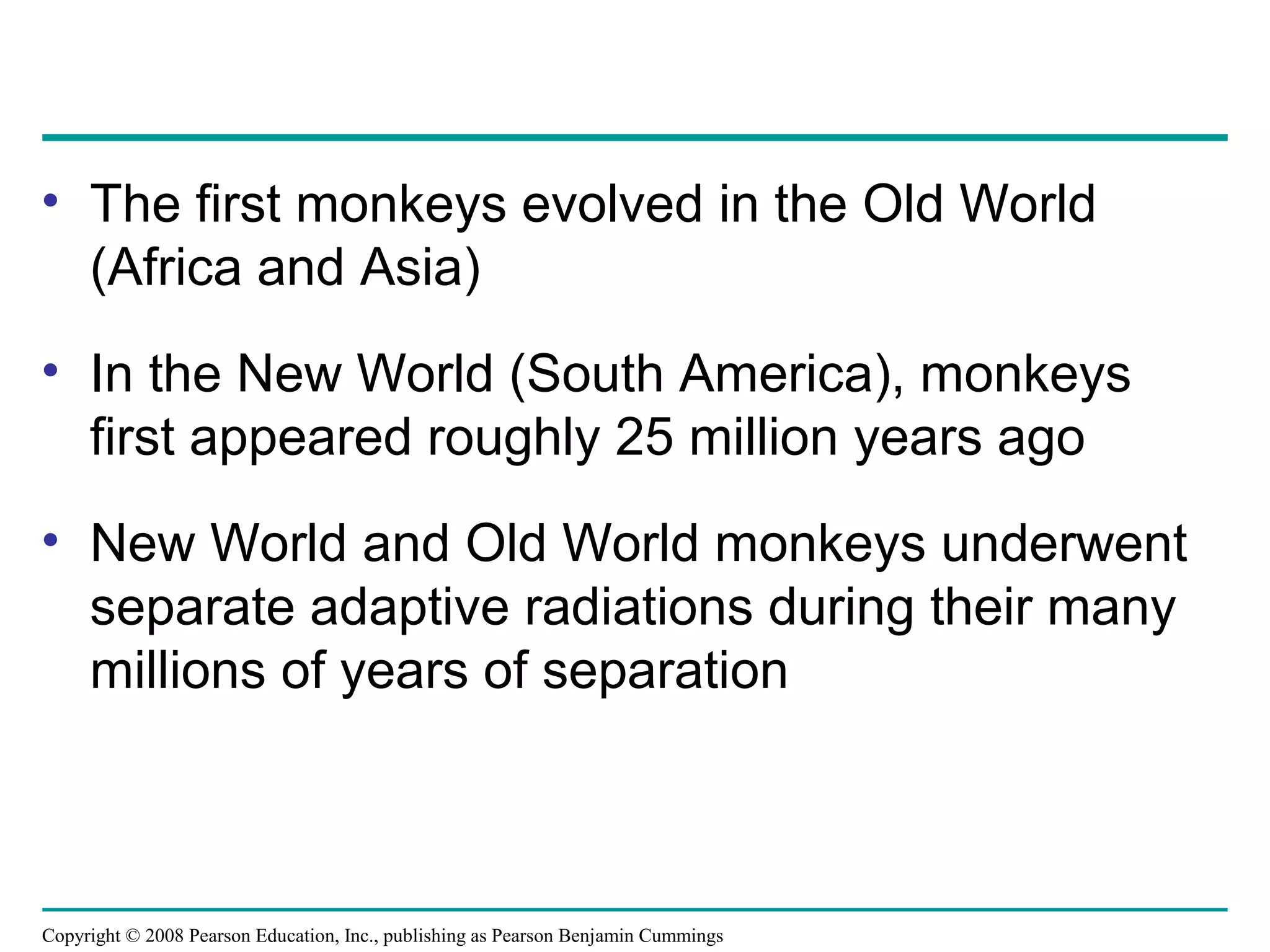 Copyright © 2008 Pearson Education, Inc., publishing as Pearson Benjamin Cummings
• The first monkeys evolved in the Old World
(Africa and Asia)
• In the New World (South America), monkeys
first appeared roughly 25 million years ago
• New World and Old World monkeys underwent
separate adaptive radiations during their many
millions of years of separation
 
