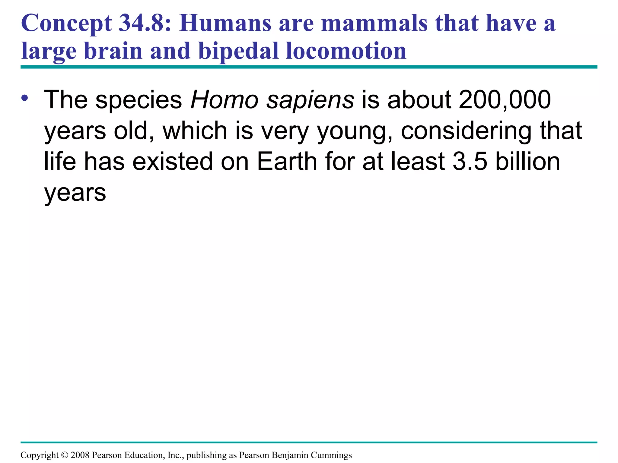 Copyright © 2008 Pearson Education, Inc., publishing as Pearson Benjamin Cummings
Concept 34.8: Humans are mammals that have a
large brain and bipedal locomotion
• The species Homo sapiens is about 200,000
years old, which is very young, considering that
life has existed on Earth for at least 3.5 billion
years
 