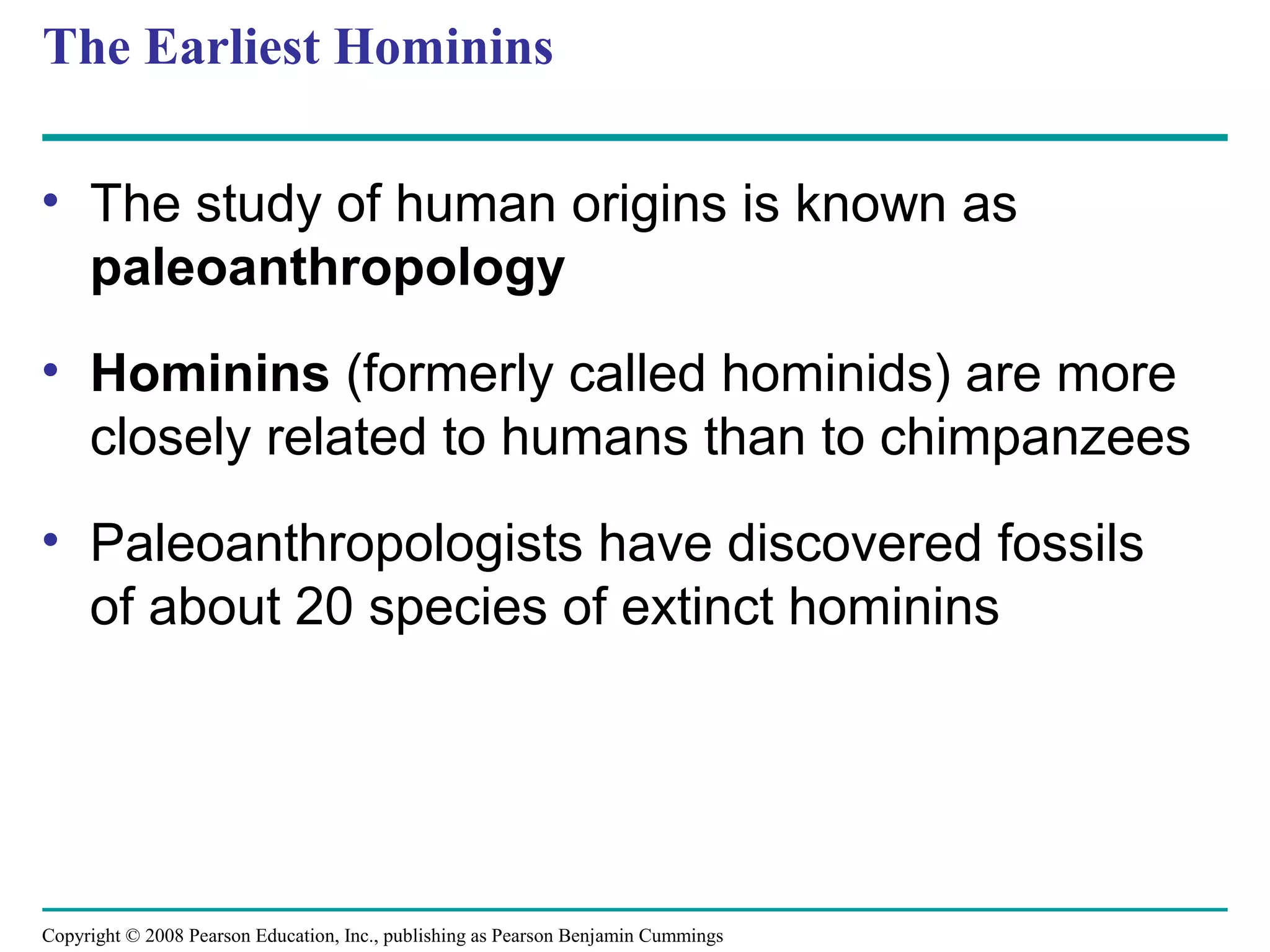 Copyright © 2008 Pearson Education, Inc., publishing as Pearson Benjamin Cummings
The Earliest Hominins
• The study of human origins is known as
paleoanthropology
• Hominins (formerly called hominids) are more
closely related to humans than to chimpanzees
• Paleoanthropologists have discovered fossils
of about 20 species of extinct hominins
 