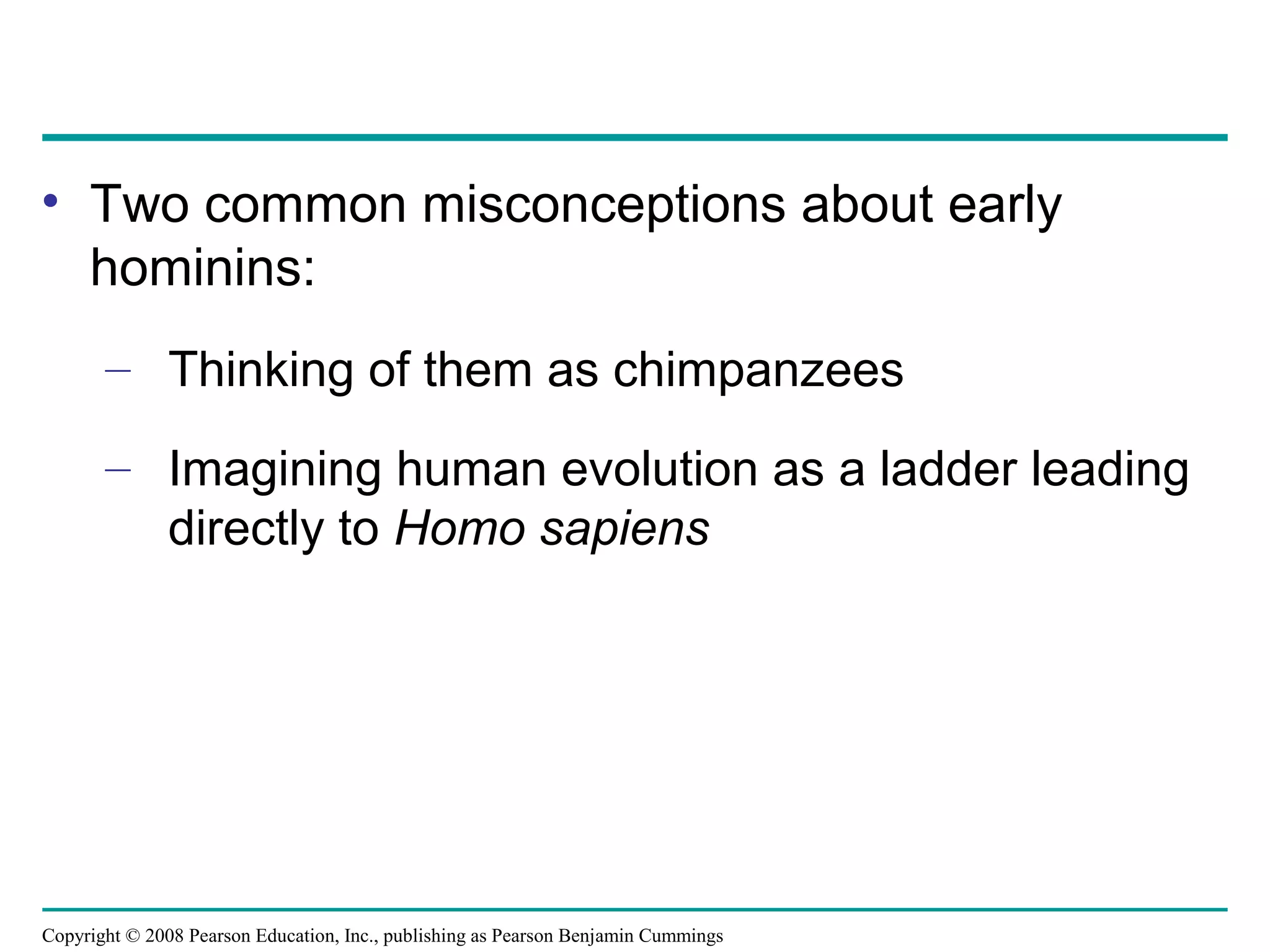 Copyright © 2008 Pearson Education, Inc., publishing as Pearson Benjamin Cummings
• Two common misconceptions about early
hominins:
– Thinking of them as chimpanzees
– Imagining human evolution as a ladder leading
directly to Homo sapiens
 