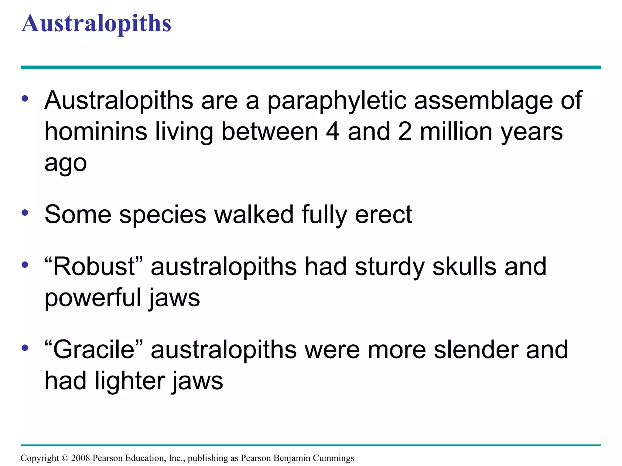 Copyright © 2008 Pearson Education, Inc., publishing as Pearson Benjamin Cummings
Australopiths
• Australopiths are a paraphyletic assemblage of
hominins living between 4 and 2 million years
ago
• Some species walked fully erect
• “Robust” australopiths had sturdy skulls and
powerful jaws
• “Gracile” australopiths were more slender and
had lighter jaws
 