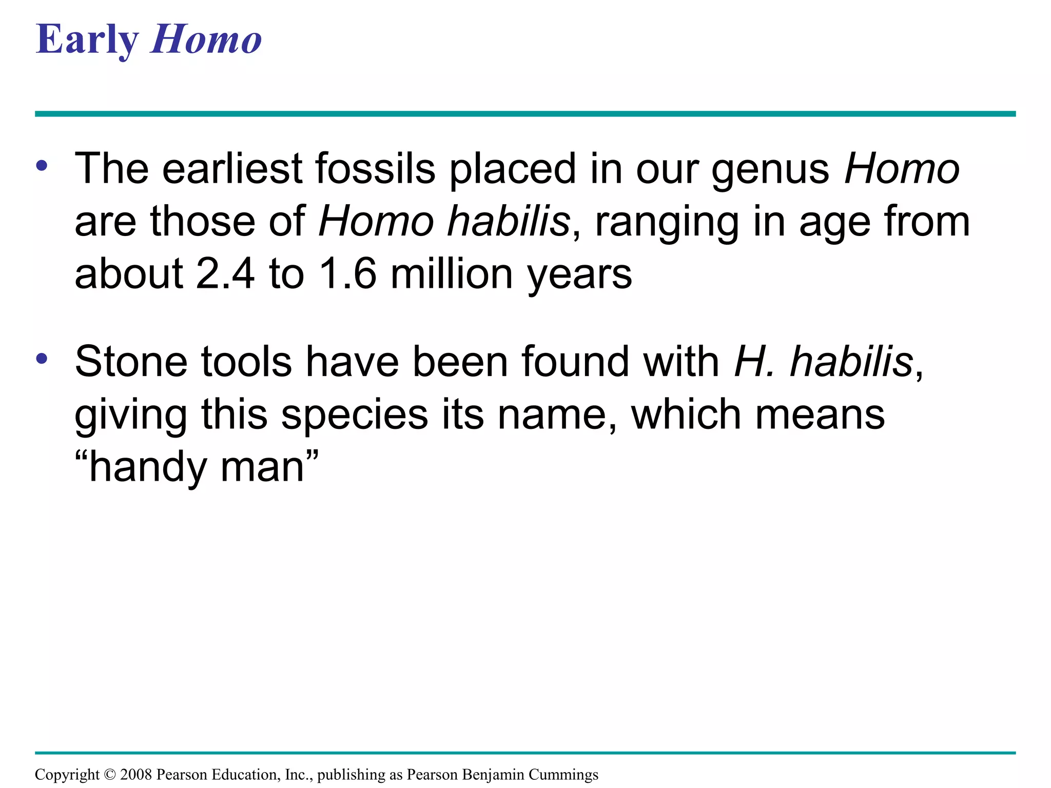 Copyright © 2008 Pearson Education, Inc., publishing as Pearson Benjamin Cummings
Early Homo
• The earliest fossils placed in our genus Homo
are those of Homo habilis, ranging in age from
about 2.4 to 1.6 million years
• Stone tools have been found with H. habilis,
giving this species its name, which means
“handy man”
 