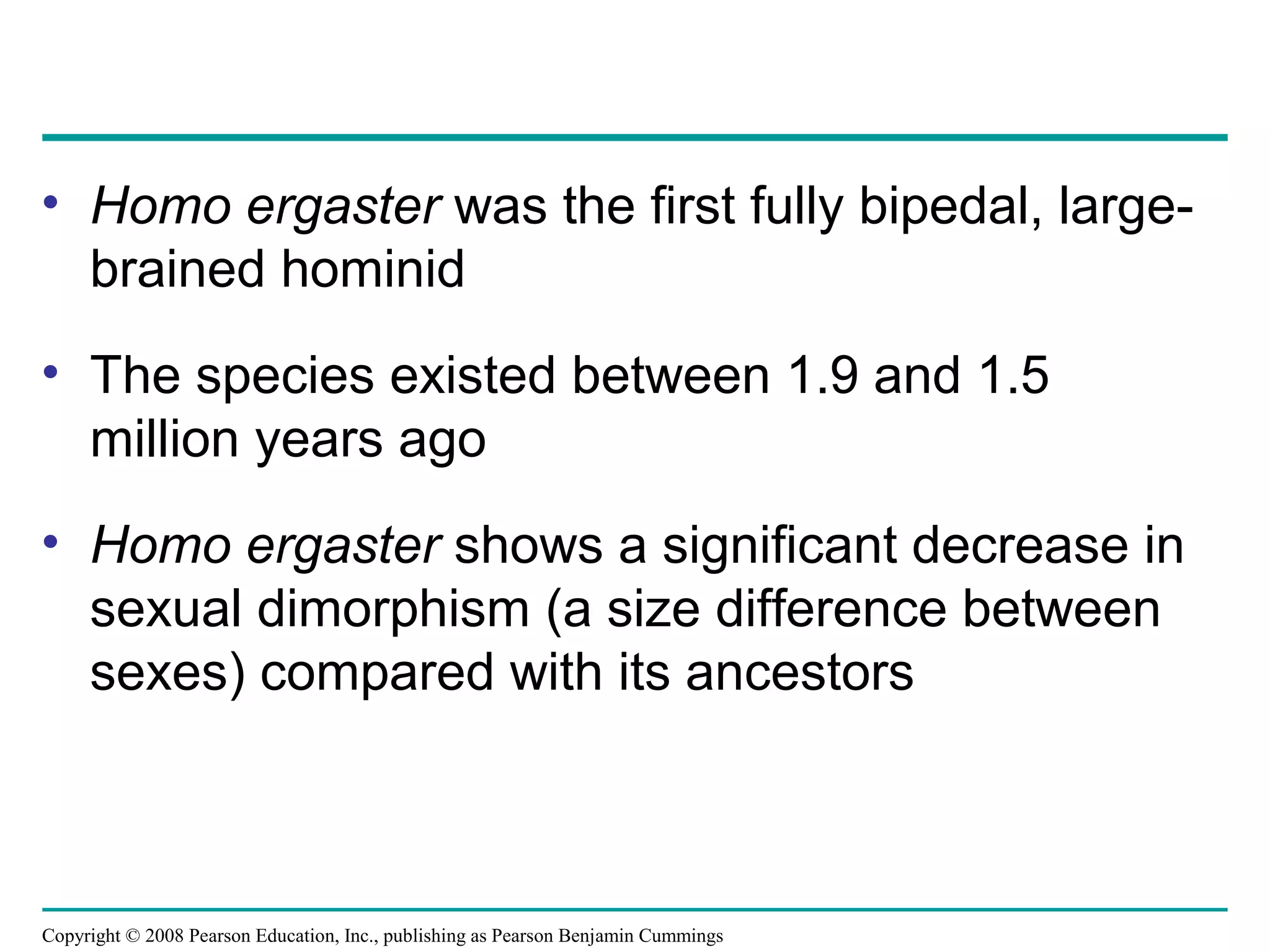 Copyright © 2008 Pearson Education, Inc., publishing as Pearson Benjamin Cummings
• Homo ergaster was the first fully bipedal, large-
brained hominid
• The species existed between 1.9 and 1.5
million years ago
• Homo ergaster shows a significant decrease in
sexual dimorphism (a size difference between
sexes) compared with its ancestors
 