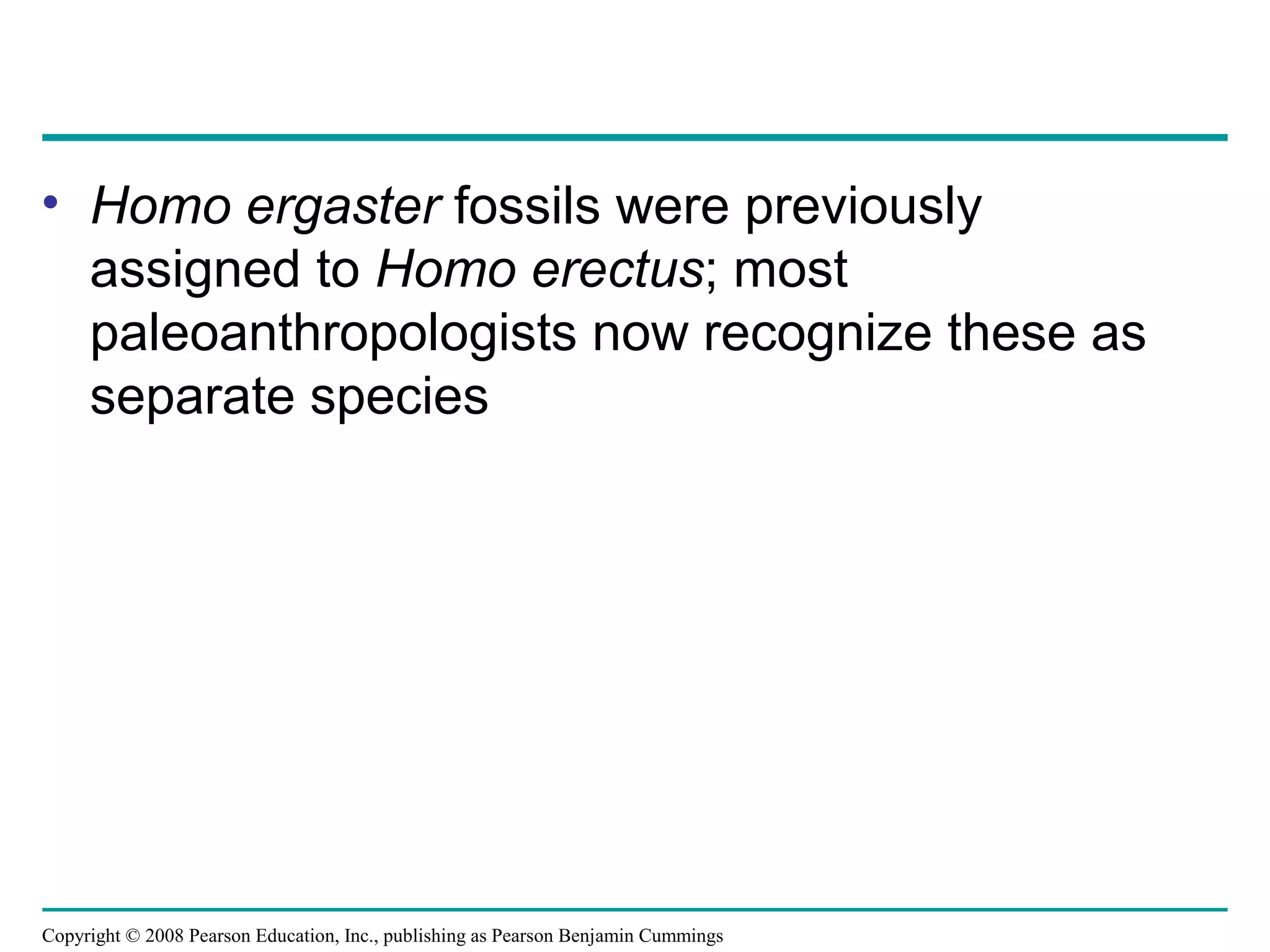 Copyright © 2008 Pearson Education, Inc., publishing as Pearson Benjamin Cummings
• Homo ergaster fossils were previously
assigned to Homo erectus; most
paleoanthropologists now recognize these as
separate species
 