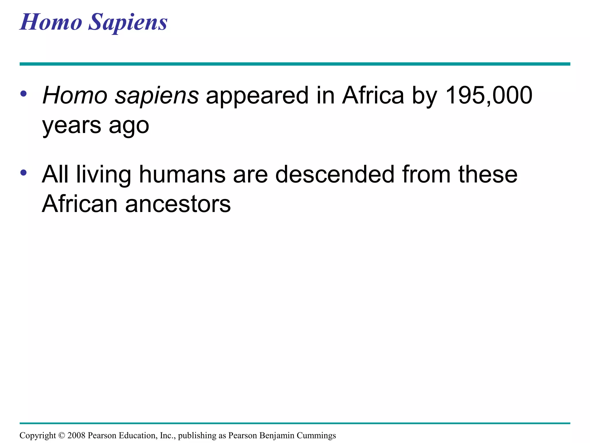 Copyright © 2008 Pearson Education, Inc., publishing as Pearson Benjamin Cummings
Homo Sapiens
• Homo sapiens appeared in Africa by 195,000
years ago
• All living humans are descended from these
African ancestors
 
