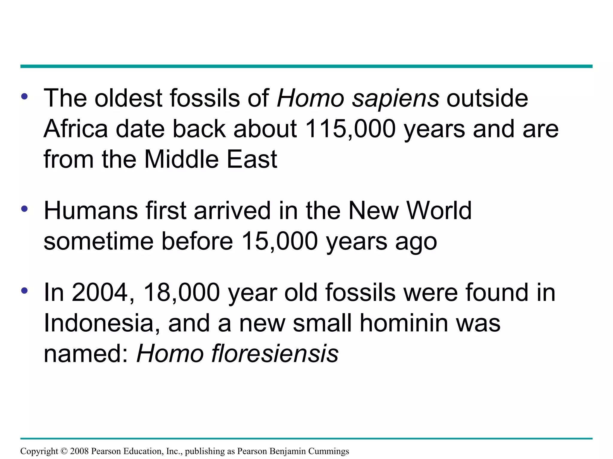 Copyright © 2008 Pearson Education, Inc., publishing as Pearson Benjamin Cummings
• The oldest fossils of Homo sapiens outside
Africa date back about 115,000 years and are
from the Middle East
• Humans first arrived in the New World
sometime before 15,000 years ago
• In 2004, 18,000 year old fossils were found in
Indonesia, and a new small hominin was
named: Homo floresiensis
 