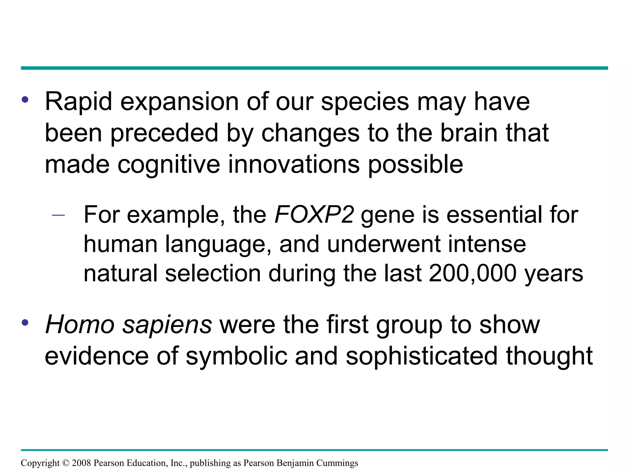 Copyright © 2008 Pearson Education, Inc., publishing as Pearson Benjamin Cummings
• Rapid expansion of our species may have
been preceded by changes to the brain that
made cognitive innovations possible
– For example, the FOXP2 gene is essential for
human language, and underwent intense
natural selection during the last 200,000 years
• Homo sapiens were the first group to show
evidence of symbolic and sophisticated thought
 