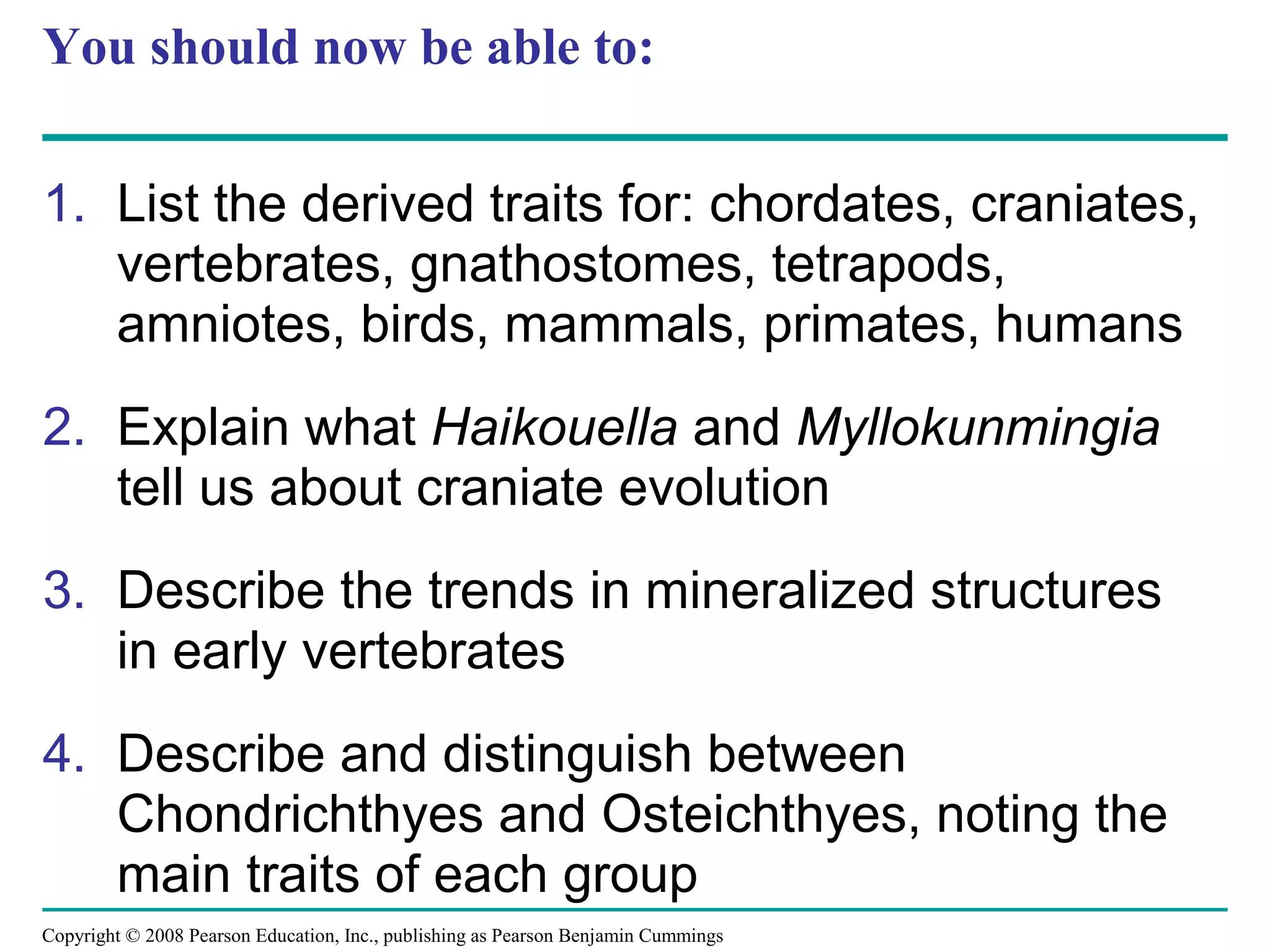 Copyright © 2008 Pearson Education, Inc., publishing as Pearson Benjamin Cummings
You should now be able to:
1. List the derived traits for: chordates, craniates,
vertebrates, gnathostomes, tetrapods,
amniotes, birds, mammals, primates, humans
2. Explain what Haikouella and Myllokunmingia
tell us about craniate evolution
3. Describe the trends in mineralized structures
in early vertebrates
4. Describe and distinguish between
Chondrichthyes and Osteichthyes, noting the
main traits of each group
 