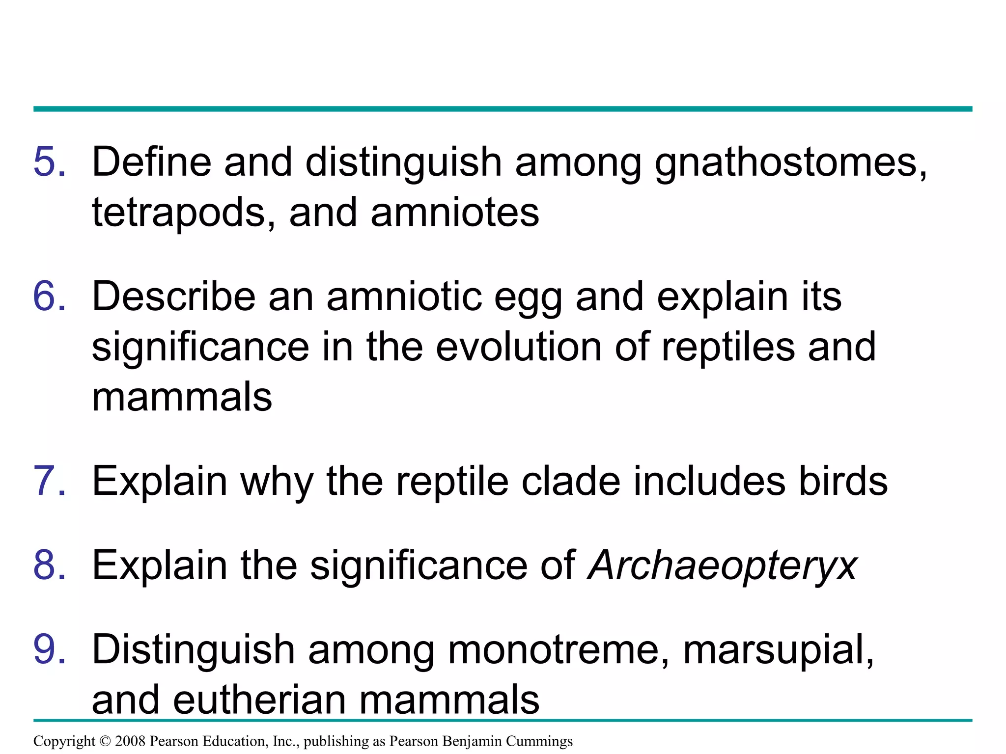 Copyright © 2008 Pearson Education, Inc., publishing as Pearson Benjamin Cummings
5. Define and distinguish among gnathostomes,
tetrapods, and amniotes
6. Describe an amniotic egg and explain its
significance in the evolution of reptiles and
mammals
7. Explain why the reptile clade includes birds
8. Explain the significance of Archaeopteryx
9. Distinguish among monotreme, marsupial,
and eutherian mammals
 