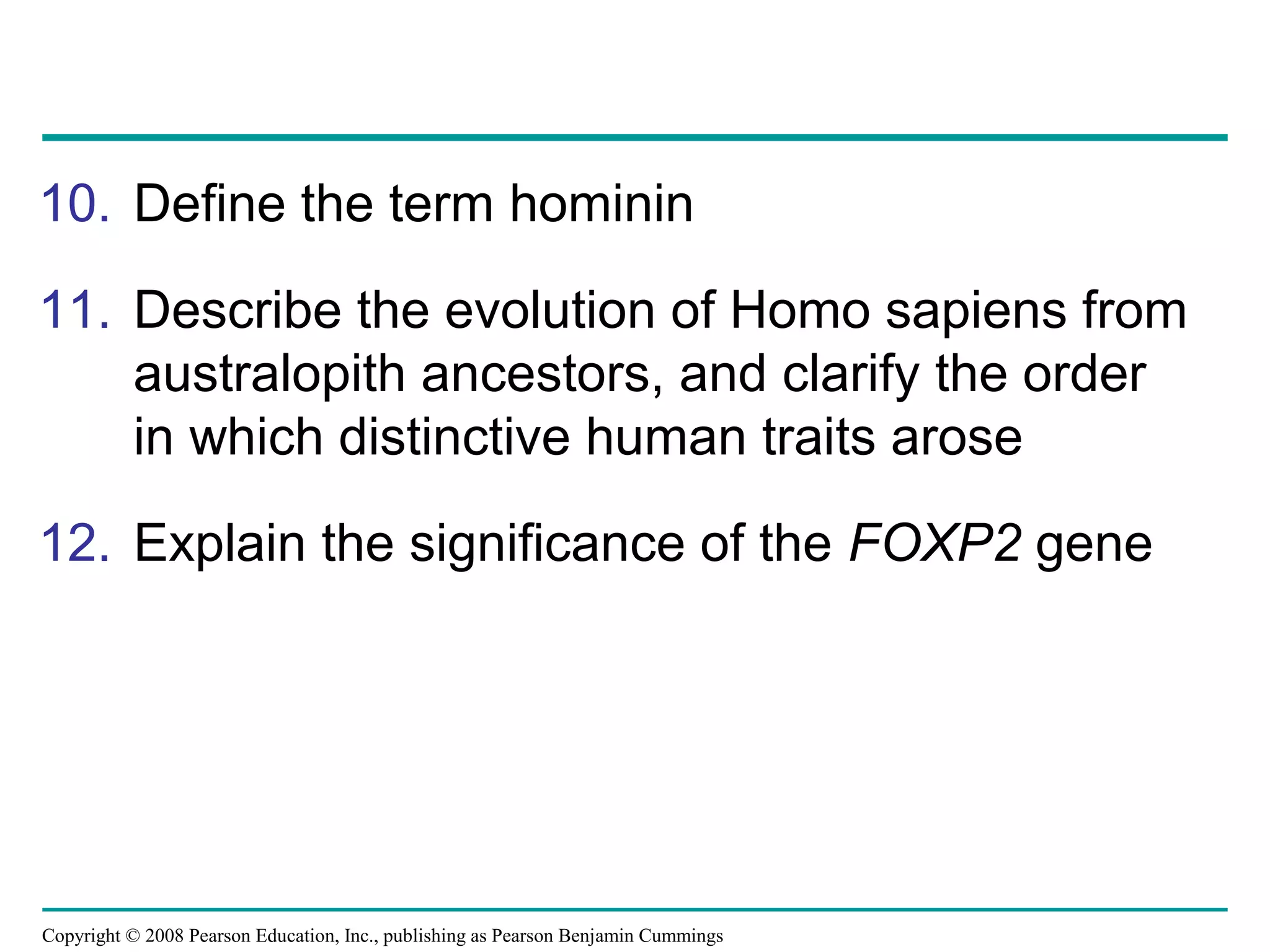 Copyright © 2008 Pearson Education, Inc., publishing as Pearson Benjamin Cummings
10. Define the term hominin
11. Describe the evolution of Homo sapiens from
australopith ancestors, and clarify the order
in which distinctive human traits arose
12. Explain the significance of the FOXP2 gene
 