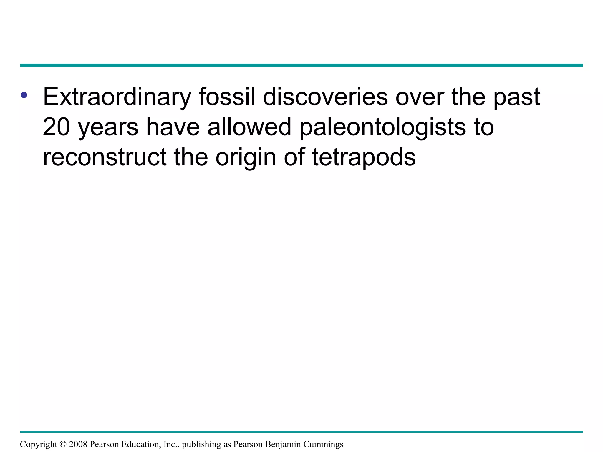 Copyright © 2008 Pearson Education, Inc., publishing as Pearson Benjamin Cummings
• Extraordinary fossil discoveries over the past
20 years have allowed paleontologists to
reconstruct the origin of tetrapods
 
