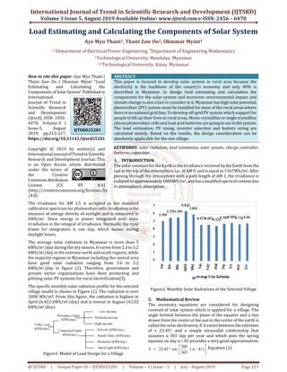 International Journal of Trend in Scientific Research and Development (IJTSRD)
Volume 3 Issue 5, August 2019 Available Online: www.ijtsrd.com e-ISSN: 2456 – 6470
@ IJTSRD | Unique Paper ID – IJTSRD25281 | Volume – 3 | Issue – 5 | July - August 2019 Page 213
Load Estimating and Calculating the Components of Solar System
Aye Myo Thant1, Thant Zaw Oo2, Ohmmar Myint3
1,2Department of Electrical Power Engineering, 3
Department of Engineering Mathematics
1Technological University, Mandalay, Myanmar
2,3Technological University, Kalay, Myanmar
How to cite this paper: Aye Myo Thant |
Thant Zaw Oo | Ohmmar Myint "Load
Estimating and Calculating the
Components ofSolarSystem"Published in
International
Journal of Trend in
Scientific Research
and Development
(ijtsrd), ISSN: 2456-
6470, Volume-3 |
Issue-5, August
2019, pp.213-217,
https://doi.org/10.31142/ijtsrd25281
Copyright © 2019 by author(s) and
International Journalof Trendin Scientific
Research and Development Journal. This
is an Open Access article distributed
under the terms of
the Creative
CommonsAttribution
License (CC BY 4.0)
(http://creativecommons.org/licenses/by
/4.0)
ABSTRACT
This paper is focused to develop solar system in rural area because the
electricity is the backbone of the country’s economy and only 40% is
electrified in Myanmar. In design load estimating and calculation the
components for the solar system and moreover environmental impact and
climate change is also a fact to consider in it. Myanmarhas high solarpotential,
photovoltaic (PV) system must be installed for most of the rural areas where
there is no national grid line. To develop off-grid PV system which support for
people to lift up their lives in rural areas. Mono-crystalline or single crystalline
silicon photovoltaic cells and lead acid batteries are goingtouseinthesystem.
The load estimation, PV sizing, inverter selection and battery sizing are
calculated mainly. Based on the results, the design consideration can be
absolutely applicable for the one village.
KEYWORDS: solar radiation, load estimation, solar system, charge controller,
batteries capacities
1. INTRODUCTION
The solar constant for the Earth is the irradiance received bytheEarthfromthe
sun at the top of the atmosphere, i.e., at AM 0, and is equal to 1367Wh/m2.After
passing through the atmosphere with a path length of AM 1, the irradiance is
reduced to approximately 1000Wh/m2, and hasamodifiedspectralcontentdue
to atmospheric absorption.
The irradiance for AM 1.5 is accepted as the standard
calibration spectrum for photovoltaic cells. Irradiation isthe
measure of energy density of sunlight and is measured in
kWh/m2. Since energy is power integrated over time,
irradiation is the integral of irradiance. Normally, the time
frame for integration is one day, which means during
daylight hours.
The average solar radiation in Myanmar is more than 5
kWh/m2/day during the dry season. It varies from 2.3 to 3.2
kWh/m2/day in the extreme north and south regions, while
the majority regions in Myanmar including the central area
have good solar radiation ranging from 3.6 to 5.2
kWh/m2/day in figure (2). Therefore, government and
private sector organizations have been promoting and
piloting solar PV systems for rural electrification[3].
The specific monthly solar radiation profile for the selected
village model is shown in Figure (1). The radiation is over
2000 Wh/m2. From this figure, the radiation is highest in
April (6.422 kWh/m2/day) and is lowest in August (4.532
kWh/m2/day).
Figure1. Model of Load Design for a Village
Figure2. Monthly Solar Radiations of the Selected Village
2. Mathematical Review
The necessary equations are considered for designing
covered of solar system which is applied for a village. The
angle formed between the plane of the equator and a line
drawn from the center of the sun to the center of the earth is
called the solar declination, δ.Itvariesbetween theextremes
of ± 23.45°, and a simple sinusoidal relationship that
assumes a 365 day per year and which puts the spring
equinox on day n = 81 provides a very good approximation.




°= )81-n(
365
360
sin45.23δ Equation (1)
IJTSRD25281
 