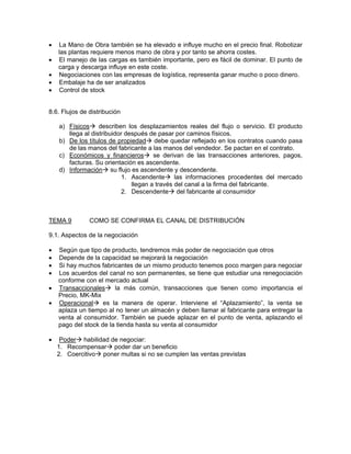 •   La Mano de Obra también se ha elevado e influye mucho en el precio final. Robotizar
    las plantas requiere menos mano de obra y por tanto se ahorra costes.
•   El manejo de las cargas es también importante, pero es fácil de dominar. El punto de
    carga y descarga influye en este coste.
•   Negociaciones con las empresas de logística, representa ganar mucho o poco dinero.
•   Embalaje ha de ser analizados
•   Control de stock


8.6. Flujos de distribución

    a) Físicos describen los desplazamientos reales del flujo o servicio. El producto
       llega al distribuidor después de pasar por caminos físicos.
    b) De los títulos de propiedad debe quedar reflejado en los contratos cuando pasa
       de las manos del fabricante a las manos del vendedor. Se pactan en el contrato.
    c) Económicos y financieros se derivan de las transacciones anteriores, pagos,
       facturas. Su orientación es ascendente.
    d) Información su flujo es ascendente y descendente.
                            1. Ascendente las informaciones procedentes del mercado
                               llegan a través del canal a la firma del fabricante.
                            2. Descendente del fabricante al consumidor



TEMA 9         COMO SE CONFIRMA EL CANAL DE DISTRIBUCIÓN

9.1. Aspectos de la negociación

•   Según que tipo de producto, tendremos más poder de negociación que otros
•   Depende de la capacidad se mejorará la negociación
•   Si hay muchos fabricantes de un mismo producto tenemos poco margen para negociar
•   Los acuerdos del canal no son permanentes, se tiene que estudiar una renegociación
    conforme con el mercado actual
•   Transaccionales     la más común, transacciones que tienen como importancia el
    Precio, MK-Mix
•   Operacional     es la manera de operar. Interviene el “Aplazamiento”, la venta se
    aplaza un tiempo al no tener un almacén y deben llamar al fabricante para entregar la
    venta al consumidor. También se puede aplazar en el punto de venta, aplazando el
    pago del stock de la tienda hasta su venta al consumidor

•    Poder habilidad de negociar:
    1. Recompensar poder dar un beneficio
    2. Coercitivo poner multas si no se cumplen las ventas previstas
 