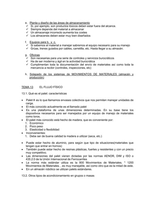 e. Planta y diseño de las áreas de almacenamiento
        Si, por ejemplo, son productos tóxicos deben estar fuera del alcance.
        Siempre depende del material a almacenar
        Un almacenaje incorrecto aumenta los costes
        Los almacenes deben estar muy bien diseñados

    f.   Equipos para b. y c.
          Si sabemos el material a manejar sabremos el equipo necesario para su manejo
          Grúas, trenes guiados por cables, carretilla, etc. Hasta llegar a su almacén.

    g. Oficinas
       Son necesarias para una serie de controles y servicios burocráticos
       Ha de ser moderna y ágil en la actividad burocrática
       Cumplimentan toda la documentación del envío de materiales así como toda la
       mercancía a recibir (controles, inspecciones, etc)

    h. Solapado de los sistemas de MOVIMIENTOS DE MATERIALES (almacén y
       producción)


TEMA 13         EL FLUJO FÍSICO

13.1. Qué es el palet: características

•    Palet es lo que llamamos envases colectivos que nos permiten manejar unidades de
    carga.
•    El más conocido actualmente es el llamado palet
•    Es una plataforma de unas dimensiones determinadas. En su base tiene los
    dispositivos necesarios para ser manejados por un equipo de manejo de materiales
    como toros.
•    El palet más conocido está hecho de madera, que es conveniente por:
    1. Económico
    2. Poco peso
    3. Elasticidad o flexibilidad
•    Inconvenientes:
    1. Debe ser de buena calidad la madera a utilizar (seca, etc.)

•   Puede estar hecho de aluminio, para según que tipo de situaciones(materiales que
    tengan que entrar en hornos)
•   También puede estar hecho de resinas plásticas, fuertes y resistentes y con un precio
    muy competitivo.
•   Las dimensiones del palet vienen dictadas por las normas AENOR, DIM y ISO o
    435.2.0 de la Unión Internacional de Ferrocarriles
•   La norma más estándar utiliza es la 800 Movimientos de Materiales. * 1200
    Movimientos de Materiales. , es muy manejable, así como otro que es la mitad de este.
•   En un almacén robótico se utilizan palets estándares.

13.2. Otros tipos de acondicionamiento en grupos o masas
 
