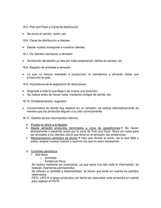 18.5. Pick and Pack a Canal de distribución

•   Se envía al camión, avión, etc.

18.6. Canal de distribución a clientes

•   Desde nuestro transporte a nuestros clientes

18.7. De clientes (rechazos) a almacén

•   Devolución del pedido ya sea por mala preparación, daños en exceso, etc.

18.8. Registro de entradas a almacén

•   Lo que no hemos mandado a producción, lo mandamos a almacén hasta que
    producción lo pida.

18.9. Importancia de la asignación de direcciones

•   Asignarle a todo lo que llega o se mueve una dirección
•   Se realiza antes de mover nada, mediante códigos de barras, etc.

18.10. Emplazamientos: sugestión

•   Conocimiento de donde hay espacio en un almacén, se realiza informáticamente de
    manera que los productos lleguen a su sitio correctamente.

18.11. Gestión de los movimientos internos

    a. Puesta en stock a la llegada
    b. Desde almacén productos terminados a zona de expediciones                  Se hacen
       directamente o pasando antes por la zona de Pick and Pack. Stock en masa para
       ser enviados a los clientes (stock que tiene en el almacén, las existencias)
    c. Reorganización periódica de stocks Hay que revisar el stock, ver lo que falta o
       sobra, asignar nuevos huecos o suprimir los que no sean necesarios.


    d. Controles periódicos
          Dos tipos:
              o Cantidad
              o Existencia física
       Se realiza mediante los inventarios, ya que estos nos dan toda la información, se
       realizan inventarios permanentes.
       Se refieren a cantidad y disponibilidad, se tienen que tener en cuenta los pedidos
       reservados.
       FIFO, LIFO si tengo productos con fecha de caducidad, esta se tendrá en cuenta
       para realizar el FEFO
 