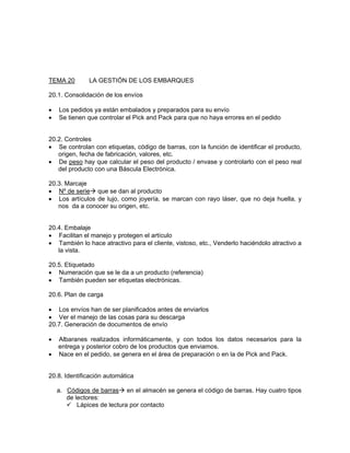 TEMA 20       LA GESTIÓN DE LOS EMBARQUES

20.1. Consolidación de los envíos

•   Los pedidos ya están embalados y preparados para su envío
•   Se tienen que controlar el Pick and Pack para que no haya errores en el pedido


20.2. Controles
• Se controlan con etiquetas, código de barras, con la función de identificar el producto,
   origen, fecha de fabricación, valores, etc.
• De peso hay que calcular el peso del producto / envase y controlarlo con el peso real
   del producto con una Báscula Electrónica.

20.3. Marcaje
• Nº de serie que se dan al producto
• Los artículos de lujo, como joyería, se marcan con rayo láser, que no deja huella, y
   nos da a conocer su origen, etc.


20.4. Embalaje
• Facilitan el manejo y protegen el artículo
• También lo hace atractivo para el cliente, vistoso, etc., Venderlo haciéndolo atractivo a
   la vista.

20.5. Etiquetado
• Numeración que se le da a un producto (referencia)
• También pueden ser etiquetas electrónicas.

20.6. Plan de carga

• Los envíos han de ser planificados antes de enviarlos
• Ver el manejo de las cosas para su descarga
20.7. Generación de documentos de envío

•   Albaranes realizados informáticamente, y con todos los datos necesarios para la
    entrega y posterior cobro de los productos que enviamos.
•   Nace en el pedido, se genera en el área de preparación o en la de Pick and Pack.


20.8. Identificación automática

    a. Códigos de barras en el almacén se genera el código de barras. Hay cuatro tipos
       de lectores:
           Lápices de lectura por contacto
 