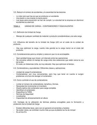3.5. Reducir el número de accidentes y la severidad de las lesiones

-   Lo más caro que hay es que se produzca un accidente
-   Una lesión o una muerte no tiene precio
-   Las leyes para prevención se han de cumplir. La voluntad de la empresa en disminuir
    accidentes es esencial.

TEMA 4        UNIDAD DE CARGA – CONTENEDORES Y EQUIVALENTES


4.1. Definición de Unidad de Carga

-   Manejo de cualquier cantidad de material o producto considerándose una sola carga.


4.2. Influencia del tamaño de la Unidad de Carga (UC) en el coste de la unidad de
producto.

-   Hay que optimizar la carga, cuanto más grande es la carga menor es el coste del
    producto.

4.3. Consideraciones para su empleo y casos en que no es aconsejable.

-   Qué cantidad tengo que mover y el intervalo entre las operaciones
-   No conviene utilizar el manejo de carga entre dos estaciones que estén cerca la una
    de la otra
-   El coste, en distancias corta, es muy elevado. Hay que optimizar el tiempo.

4.4. Contenedores y equivalentes: Diferentes clases y aplicaciones

-   Unidad de carga # contenedores
-   Contenedores, son muy convenientes, pero hay que tener en cuenta si surgen
    problemas a la hora de escoger el contenedor.

4.5. Como controlar el uso de contenedores

-   Limitar el número de contenedores, tamaños y formas.
-   Necesidad de incrementar el inventario
-   Diseño óptimo del contenedor para carga completa
-   Identificar el contenedor
-   Especificar la TARA
-   Normas de Seguridad
-   Localizarlas
-   Capacidad de almacenamiento en altura

4.6. Ventajas de la utilización de láminas plástica encogibles para la formación y
protección de la Unidad de Carga

-   Existen diferentes tipos, pero son en general convenientes y baratos
-   Se evitan robos, se controlan mucho más ya que el plástico se ha de romper
-   Es el Iron-Fix
 