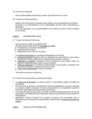 5.5. Función de transporte

-   No se puede trasladar el producto al centro de producción sin un coste

5.6. Función de Almacenamiento

-   Disponer de los productos necesarios para atender a las necesidades de los clientes.
-   Convierte a los intermediarios en los responsables del flujo entre consumidores y
    fabricantes
-   Un punto importante, es la responsabilidad en el cambio de manos. Este se estipula
    en el contrato.


TEMA 6         DISTRIBUCIÓN FÍSICA

6.1. Función del Servicio Post-Venta

-    Hay que reducir costes, es el objetivo final.
-    Hay otras funciones de servicios vinculados a la venta:
    a) Presentación y promoción del producto
    b) Asesoramiento al cliente
    c) Negociación de la venta con el cliente

-    Los Servicios Post-venta no vinculados directamente con la venta:
    a) Entrega a domicilio España está muy desfasada en este sentido, ya que cobran
       este servicio cuando tendría que ser gratuito para conservar al cliente.
    b) Instalación en destino encarece mucho el producto ya que suelen cobrar los
       gastos de desplazamientos hasta el lugar de destino.
    c) Taller de reparación no estamos acostumbrados a que vengan a repararlo, sino
       que tienes que llevar el producto al punto de venta.
    d) Servicio de mantenimiento ha de ser efectivo

-   Todo esto se incluye en la garantía.


6.2. Función de financiamiento y asunción de riesgos

•   La función de financiación se realiza cuando un intermediario paga al contado las
    mercancías.
•   De esta forma se produce un acortamiento del ciclo de explotación, ya que en principio
    un productor debería recuperar el dinero comprometido en la explotación cuando el
    comprador (destinatario final del producto) lo abonase.
•   Si el mayorista paga al fabricante al contado se adelanta significativamente el ciclo de
    explotación. Este adelanto para el fabricante supone una financiación que soportan los
    intermediarios.
•   Igualmente, cuando el riesgo de no vender el producto, de una posible rotura o
    obsolescencia es asumida por el intermediario estamos ante la función de asunción de
    riesgos.


TEMA 7         CANALES DE DISTRIBUCIÓN
 