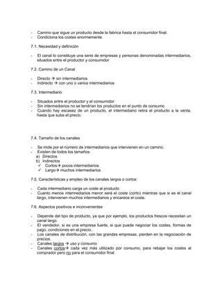 -   Camino que sigue un producto desde la fabrica hasta el consumidor final.
-   Condiciona los costes enormemente

7.1. Necesidad y definición

-   El canal lo constituye una serie de empresas y personas denominadas intermediarios,
    situados entre el productor y consumidor

7.2. Camino de un Canal

-   Directo   sin intermediarios
-   Indirecto   con uno o varios intermediarios

7.3. Intermediario

-   Situados entre el productor y el consumidor
-   Sin intermediarios no se tendrían los productos en el punto de consumo
-   Cuando hay escasez de un producto, el intermediario retira el producto a la venta,
    hasta que suba el precio.




7.4. Tamaño de los canales

-    Se mide por el número de intermediarios que intervienen en un camino.
-    Existen de todos los tamaños:
    a) Directos
    b) Indirectos
         Cortos pocos intermediarios
         Largo muchos intermediarios

7.5. Características y empleo de los canales largos o cortos

-   Cada intermediario carga un coste al producto
-   Cuanto menos intermediarios menor será el coste (corto) mientras que si es el canal
    largo, intervienen muchos intermediarios y encarece el coste.

7.6. Aspectos positivos e inconvenientes

-   Depende del tipo de producto, ya que por ejemplo, los productos frescos necesitan un
    canal largo.
-   El vendedor, si es una empresa fuerte, si que puede negociar los costes, formas de
    pago, condiciones en el precio.
-   Los canales de distribución, con las grandes empresas, pierden en la negociación de
    precios.
-   Canales largos    uso y consumo
-   Canales cortos cada vez más utilizado por consumo, para rebajar los costes al
    comprador pero no para el consumidor final
 