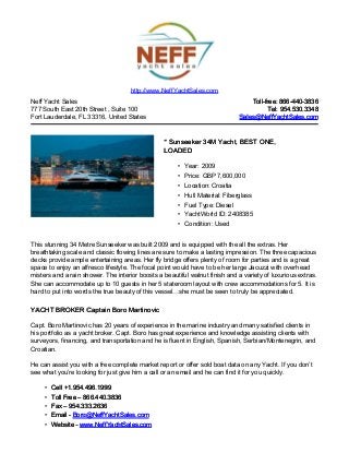 Neff Yacht Sales
777 South East 20th Street , Suite 100
Fort Lauderdale, FL 33316, United States
Toll-free: 866-440-3836Toll-free: 866-440-3836
Tel: 954.530.3348Tel: 954.530.3348
Sales@NeffYachtSales.comSales@NeffYachtSales.com
* Sunseeker 34M Yacht, BEST ONE,* Sunseeker 34M Yacht, BEST ONE,
LOADEDLOADED
• Year: 2009
• Price: GBP 7,600,000
• Location: Croatia
• Hull Material: Fiberglass
• Fuel Type: Diesel
• YachtWorld ID: 2408385
• Condition: Used
http://www.NeffYachtSales.com
This stunning 34 Metre Sunseeker was built 2009 and is equipped with the all the extras. Her
breathtaking scale and classic flowing lines are sure to make a lasting impression. The three capacious
decks provide ample entertaining areas. Her fly bridge offers plenty of room for parties and is a great
space to enjoy an alfresco lifestyle. The focal point would have to be her large Jacuzzi with overhead
misters and a rain shower. The interior boosts a beautiful walnut finish and a variety of luxurious extras.
She can accommodate up to 10 guests in her 5 stateroom layout with crew accommodations for 5. It is
hard to put into words the true beauty of this vessel…she must be seen to truly be appreciated.
YACHT BROKER Captain Boro MartinovicYACHT BROKER Captain Boro Martinovic
Capt. Boro Martinovic has 20 years of experience in the marine industry and many satisfied clients in
his portfolio as a yacht broker. Capt. Boro has great experience and knowledge assisting clients with
surveyors, financing, and transportation and he is fluent in English, Spanish, Serbian/Montenegrin, and
Croatian.
He can assist you with a free complete market report or offer sold boat data on any Yacht. If you don’t
see what you’re looking for just give him a call or an email and he can find it for you quickly.
• Cell +1.954.496.1999Cell +1.954.496.1999
• Toll Free – 866.440.3836Toll Free – 866.440.3836
• Fax – 954.333.2636Fax – 954.333.2636
• Email -Email - Boro@NeffYachtSales.comBoro@NeffYachtSales.com
• Website -Website - www.NeffYachtSales.comwww.NeffYachtSales.com
 