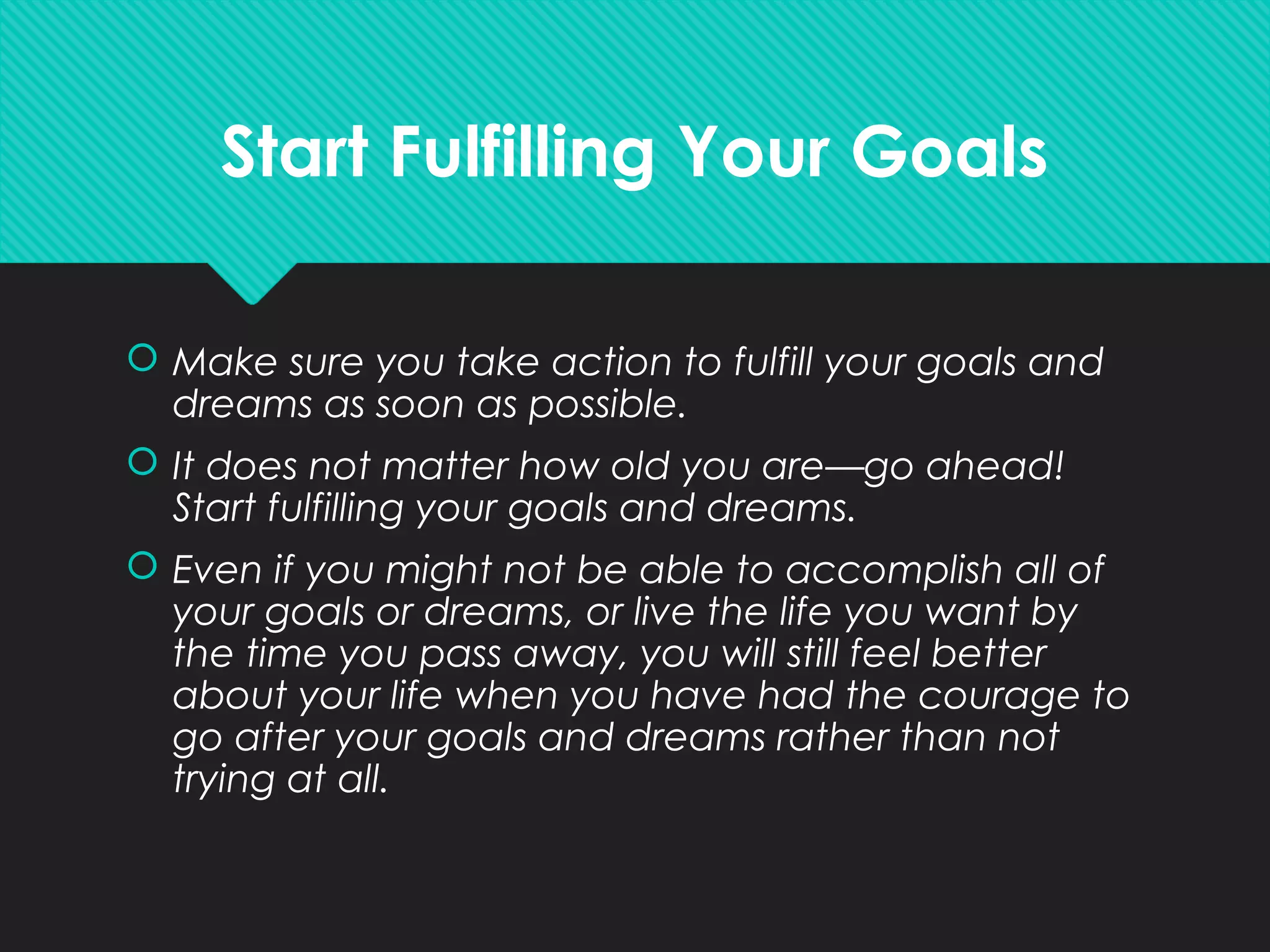 Start Fulfilling Your Goals
 Make sure you take action to fulfill your goals and
dreams as soon as possible.
 It does not matter how old you are—go ahead!
Start fulfilling your goals and dreams.
 Even if you might not be able to accomplish all of
your goals or dreams, or live the life you want by
the time you pass away, you will still feel better
about your life when you have had the courage to
go after your goals and dreams rather than not
trying at all.
 