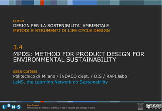 corso
DESIGN PER LA SOSTENIBILITA’ AMBIENTALE
METODI E STRUMENTI DI LIFE CYCLE DESIGN



3.4
MPDS: METHOD FOR PRODUCT DESIGN FOR
ENVIRONMENTAL SUSTAINABILITY
sara cortesi
Politecnico di Milano / INDACO dept / DIS / RAPI.labo
                               dept.
LeNS, the Learning Network on Sustainability




      Sara Cortesi
      Politecnico di Milano / INDACO / DIS / Facoltà del Design / Italia
 