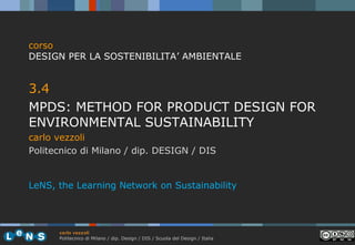 corso
DESIGN PER LA SOSTENIBILITA’ AMBIENTALE

3.4
MPDS: METHOD FOR PRODUCT DESIGN FOR
ENVIRONMENTAL SUSTAINABILITY
carlo vezzoli
Politecnico di Milano / dip. DESIGN / DIS

LeNS, the Learning Network on Sustainability

carlo vezzoli
Politecnico di Milano / dip. Design / DIS / Scuola del Design / Italia

 