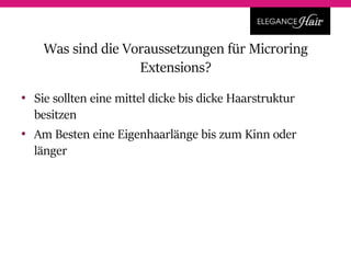 • Sie sollten eine mittel dicke bis dicke Haarstruktur
besitzen
• Am Besten eine Eigenhaarlänge bis zum Kinn oder
länger
Was sind die Voraussetzungen für Microring
Extensions?
 