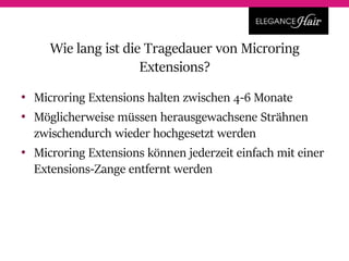 • Microring Extensions halten zwischen 4-6 Monate
• Möglicherweise müssen herausgewachsene Strähnen
zwischendurch wieder hochgesetzt werden
• Microring Extensions können jederzeit einfach mit einer
Extensions-Zange entfernt werden
Wie lang ist die Tragedauer von Microring
Extensions?
 