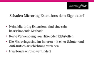 • Nein, Microring Extensions sind eine sehr
haarschonende Methode
• Keine Verwendung von Hitze oder Klebstoffen
• Die Microrings sind im Inneren mit einer Schutz- und
Anti-Rutsch-Beschichtung versehen
• Haarbruch wird so verhindert
Schaden Microring Extensions dem Eigenhaar?
 