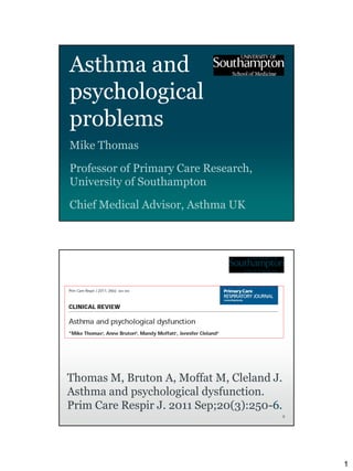 Asthma and
psychological
problems
Mike Thomas

Professor of Primary Care Research,
University of Southampton

Chief Medical Advisor, Asthma UK




Thomas M, Bruton A, Moffat M, Cleland J.
Asthma and psychological dysfunction.
Prim Care Respir J. 2011 Sep;20(3):250-6.
                                            2




                                                1
 