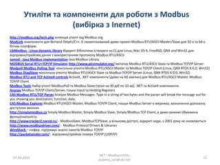 Утиліти та компоненти для роботи з Modbus
(вибірка з Inernet)
07.04.2015
NET - ModbusUtility
pupena_san@ukr.net
12
http://modbus.org/tech.php колекція утиліт від Modbus.org
ModLink компоненти для Borland Delphi/С++. Є скомпільований демо-проект Modbus RTU/ASCII Master/Slave для 32-х та 64-х
бітних платформ.
LibModbus - Linux dynamic library Відкриті бібліотеки (створені на С) для Linux, Mac OS X, FreeBSD, QNX and Win32 для
відправки/прийому даних з використанням протоколу Modbus RTU/ASCII.
Jamod - Java Modbus implementation Java Modbus Library.
MODBUS Serial RTU+TCP/IP Simulator http://www.plcsimulator.org/ Імітатор Modbus RTU/ASCII Slave та Modbus TCP/IP Server.
Modpoll Modbus Polling Tool консольна утиліта Modbus RTU/ASCII Master та Modbus TCP/IP Client (Linux, QNX RTOS 6.0.0, Win32)
Modbus DiagSlave консольна утиліта Modbus RTU/ASCII Slave та Modbus TCP/IP Server (Linux, QNX RTOS 6.0.0, Win32)
Modbus RTU and TCP ActiveX controls ActiveX, .NET компоненти (демо на 60 хвилин) для Modbus RTU/ASCII Master, Modbus
TCP/IP Client
Modbus Tools Набір утиліт ModbusPoll та Modbus Slave (тріал на 30 діб по 10 хв), .NET та ActiveX компоненти.
Ananas Modbus TCP/IP Client/Server, тільки Input та Holding Registers
CAS Modbus RTU/TCP Parser Analyze Modbus Messages. Type in a string of hex bytes and the parser will break the message out for
you showing you destination, function, data.
CAS Modbus Explorer Modbus RTU/ASCII Master, Modbus TCP/IP Client, пошук Modbus Server в мережах, визначення діапазону
доступних змінних
http://simplymodbus.ca Simply Modbus Master, Simply Modbus Slave, Simply Modbus TCP Client, в демо-режимі обмежена
функціональність
http://www.tracker2.narod.ru/ - ModbusSlave, ModbusTCPSlave, у вільному доступі, відкриті коди, з 2001 року не оновлюється
http://www.modbusdriver.com/ - Modbus Protocol Drivers & Libraries
WireShark – сніфер, підтримує аналіз пакетів Modbus TCP/IP
http://packetsender.com/ - відправка/прийом поверх TCP/IP (UDP/IP)
 