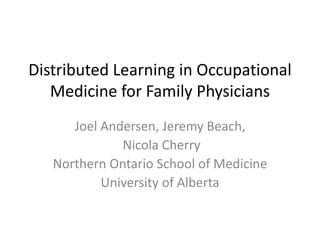 Distributed Learning in Occupational 
Medicine for Family Physicians 
Joel Andersen, Jeremy Beach, 
Nicola Cherry 
Northern Ontario School of Medicine 
University of Alberta 
 