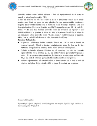 UniversidadTécnica de Machala/Facultad de Ciencias Químicas y de la Salud/Escuela de Ciencias Medica/Medicina Interna
Área de Cardiología
Estudiante :Alejandra Cabrera C./Doc.: Dr. Víctor Lanchi/Tema: Origen del Electrocardiograma Pág.3
conocida también como "sístole eléctrica " tiene su representación en el ECG de
superficie a través del complejo QRS.
FASE III: Persiste en esta fase como en la II el intercambio iónico en el mismo
sentido, pero desde un punto de vista eléctrico la capa externa celular comienza a
cargarse positivamente mientras que la interna se rodea de cargas negativas. Esta fase
de repolarización eléctrica se identifica en el ECG como el segmento ST y la onda T.
FASE IV: En esta fase también conocida como de "potencial de reposo" ó fase
diastólica eléctrica, se produce la salida del Na+ y la penetración del K+, a través de
un mecanismo activo conocido como " bomba iónica " restableciéndose el equilibrio
inicial, con lo cual el PAT alcanza su valor de reposo de -90 mV.
Periodos Refractarios
 El período refractario relativo.-Empieza cuando PRT en la fase 3 alcanza el
potencial umbral (-60mv) y termina inmediatamente antes del final de la fase
3.Durante este periodo un estímulo fuerte puede provocar una respuesta.
 Período refractario absoluto.-Empieza en el momento en que un estímulo
supraventricular no se conduce (p. ej., una onda P sinusal que queda bloqueada a
partir de un aumento determinado de la frecuencia, acorta miento del intervalo
RR, o una onda P ectópica, que queda bloqueada cuando es muy precoz.
 Periodo Supernormal.- Se extiende desde la parte terminal de la fase 3 hasta el
principio de la fase 4 .Un estímulo débil es capaz de producir una respuesta .
Referencia Bibliográfica:
Segarra Edgar .Capítulo I.Origen del Electrocardiograma . En “Segarra, Espinoza, Edgar . Prácticas de
Electrocardiografía. N° pág. 1-10.
 