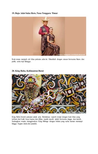 19. Baju Adat Suku Rote, Nusa Tenggara Timur
Kain tenun menjadi ciri khas pakaian adat ini. Ditambah dengan atasan berwarna hitam dan
putih, serta topi tilangga.
20. King Baba, Kalimantan Barat
King Baba berarti pakaian untuk pria. Bentuknya seperti rompi dengan kain khas yang
terbuat dari kulit kayu kapuo dan dihias manik-manik indah berwarna jingga dan merah.
Sedangkan wnaita menggunakan King Bibinge dengan bahan yang sama namun menutupi
hingga bagian dada dan pundak.
 