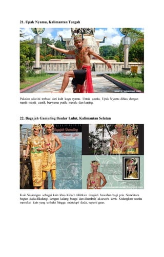 21. Upak Nyamu, Kalimantan Tengah
Pakaian adat ini terbuat dari kulit kayu nyamu. Untuk wanita, Upak Nyamu dihias dengan
manik-manik cantik berwarna putih, merah, dan kuning.
22. Bagajah Gamuling Baular Lulut, Kalimantan Selatan
Kain Sasirangan sebagai kain khas Kalsel dililitkan menjadi bawahan bagi pria. Sementara
bagian dada dikalungi dengan kalung bunga dan ditambah aksesoris keris. Sedangkan wanita
memakai kain yang terbalut hingga menutupi dada, seperti gaun.
 