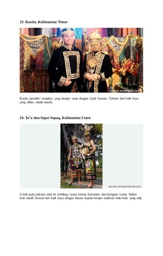 23. Kustin, Kalimantan Timur
Kustin memiliki tampilan yang hampir sama dengan Upak Nyamu. Terbuat dari kulit kayu
yang dihias manik-manik.
24. Ta’a dan Sapei Sapaq, Kalimantan Utara
Corak pada pakaian adat ini terbilang ramai karena bervariasi dan beragam warna. Bahan
kain masih berasal dari kulit kayu dengan hiasan kepala berupa mahkota bulu-bulu yang unik.
 