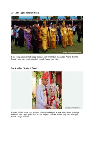 25. Laku Tepu, Sulawesi Utara
Serat pisang yang dipintal hingga menjadi kain membentuk pakaian ini. Warna dasarnya
kuning, hijau, dan merah, ditambah penutuh kepala pada pria.
26. Mandar, Sulawesi Barat
Pakaian mandar terdiri dari jas untuk pria dan baju lengan pendek untuk wanita (biasanya
berwarna hijau, ungu, putih, atau merah) dengan kain tenun senada yang dililit di bagian
bawah sebagai bawahan.
 