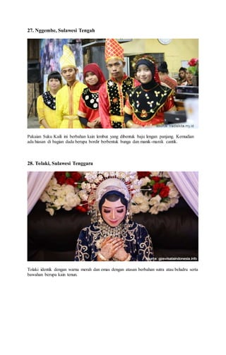 27. Nggembe, Sulawesi Tengah
Pakaian Suku Kaili ini berbahan kain lembut yang dibentuk baju lengan panjang. Kemudian
ada hiasan di bagian dada berupa bordir berbentuk bunga dan manik-manik cantik.
28. Tolaki, Sulawesi Tenggara
Tolaki identik dengan warna merah dan emas dengan atasan berbahan sutra atau beludru serta
bawahan berupa kain tenun.
 