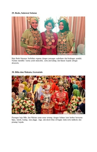 29. Bodo, Sulawesi Selatan
Baju Bodo biasanya berbahan organza dengan potongan sederhana dan berlengan pendek.
Namun memiliki warna cerah mencolok, serta ada kalung dan hiasan kepala sebagai
aksesoris.
30. Biliu dan Makuta, Gorontalo
Pasangan baju Biliu dan Makuta sama-sama tertutup dengan balutan kain lembut berwarna
hijau, merah, kuning, atau jingga. Juga, ada aksen khas di bagian dada serta mahkota dan
penutup kepala.
 
