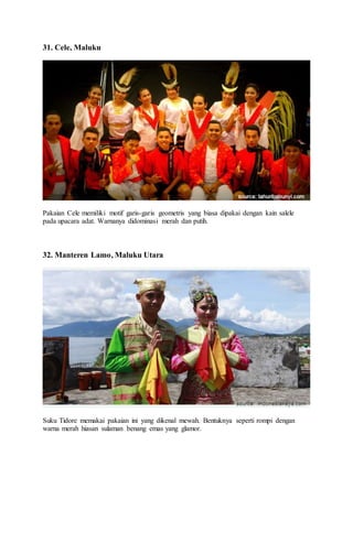 31. Cele, Maluku
Pakaian Cele memiliki motif garis-garis geometris yang biasa dipakai dengan kain salele
pada upacara adat. Warnanya didominasi merah dan putih.
32. Manteren Lamo, Maluku Utara
Suku Tidore memakai pakaian ini yang dikenal mewah. Bentuknya seperti rompi dengan
warna merah hiasan sulaman benang emas yang glamor.
 