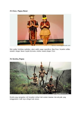 33. Ewer, Papua Barat
Rok rumbai berbahan tumbuhan alami sudah sangat mencirikan Baju Ewer. Semakin terlihat
menarik dengan hiasan kepala berwarna cokelas senada dengan Ewer.
34. Koteka, Papua
Koteka yang merupakan rok berumbai terbuat dari serutan tanaman dan ada pula yang
menggunakan kulit kayu sebagai kain atasan.
 