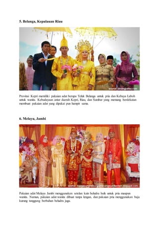 5. Belanga, Kepulauan Riau
Provinsi Kepri memiliki pakaian adat berupa Teluk Belanga untuk pria dan Kebaya Laboh
untuk wanita. Kebudayaan antar daerah Kepri, Riau, dan Sumbar yang memang berdekatan
membuat pakaian adat yang dipakai pun hampir sama.
6. Melayu, Jambi
Pakaian adat Melayu Jambi menggunakan setelan kain beludru baik untuk pria maupun
wanita. Namun, pakaian adat wanita dibuat tanpa lengan, dan pakaian pria menggunakan baju
kurung tanggung berbahan beludru juga.
 