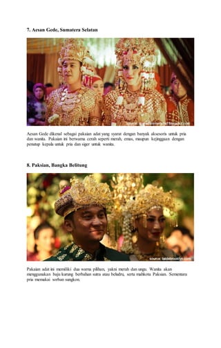 7. Aesan Gede, Sumatera Selatan
Aesan Gede dikenal sebagai pakaian adat yang syarat dengan banyak aksesoris untuk pria
dan wanita. Pakaian ini berwarna cerah seperti merah, emas, maupun kejinggaan dengan
penutup kepala untuk pria dan siger untuk wanita.
8. Paksian, Bangka Belitung
Pakaian adat ini memiliki dua warna pilihan, yakni merah dan ungu. Wanita akan
menggunakan baju kurung berbahan sutra atau beludru, serta mahkota Paksian. Sementara
pria memakai sorban sungkon.
 