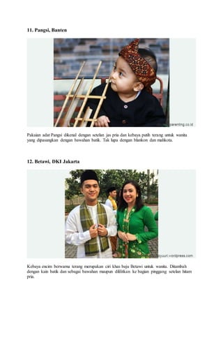 11. Pangsi, Banten
Pakaian adat Pangsi dikenal dengan setelan jas pria dan kebaya putih terang untuk wanita
yang dipasangkan dengan bawahan batik. Tak lupa dengan blankon dan mahkota.
12. Betawi, DKI Jakarta
Kebaya encim berwarna terang merupakan ciri khas baju Betawi untuk wanita. Ditambah
dengan kain batik dan sebagai bawahan maupun dililitkan ke bagian pinggang setelan hitam
pria.
 